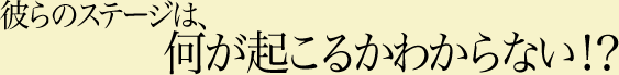 彼らのステージは、何が起こるかわからない!?