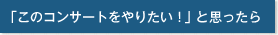 「このコンサートをやりたい！」と思ったら